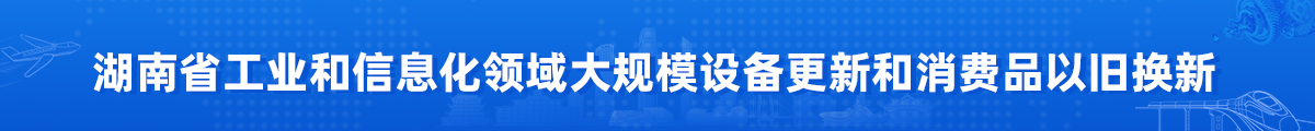 湖南省工业和信息化领域大规模设备更新和消费品以旧换新